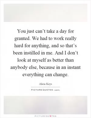 You just can’t take a day for granted. We had to work really hard for anything, and so that’s been instilled in me. And I don’t look at myself as better than anybody else, because in an instant everything can change Picture Quote #1