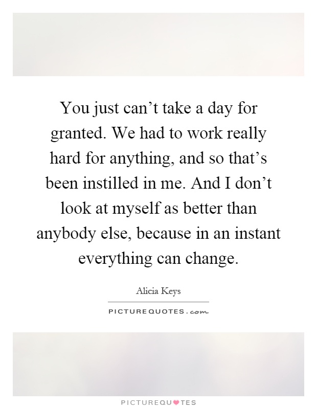 You just can't take a day for granted. We had to work really hard for anything, and so that's been instilled in me. And I don't look at myself as better than anybody else, because in an instant everything can change Picture Quote #1