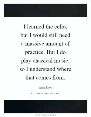I learned the cello, but I would still need a massive amount of practice. But I do play classical music, so I understand where that comes from Picture Quote #1