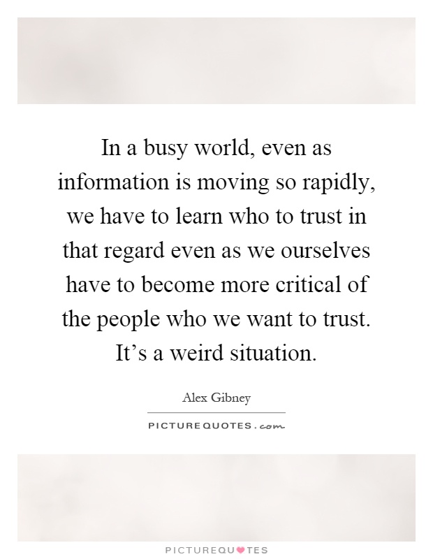 In a busy world, even as information is moving so rapidly, we have to learn who to trust in that regard even as we ourselves have to become more critical of the people who we want to trust. It's a weird situation Picture Quote #1