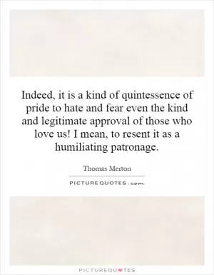 Indeed, it is a kind of quintessence of pride to hate and fear even the kind and legitimate approval of those who love us! I mean, to resent it as a humiliating patronage Picture Quote #1