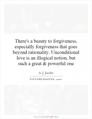 There's a beauty to forgiveness, especially forgiveness that goes beyond rationality. Unconditional love is an illogical notion, but such a great and powerful one Picture Quote #1