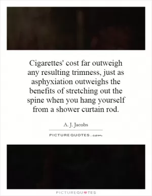Cigarettes' cost far outweigh any resulting trimness, just as asphyxiation outweighs the benefits of stretching out the spine when you hang yourself from a shower curtain rod Picture Quote #1