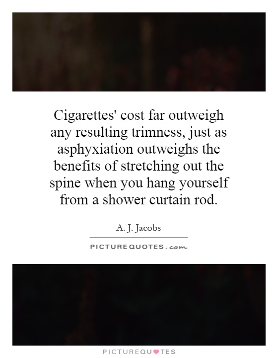Cigarettes' cost far outweigh any resulting trimness, just as asphyxiation outweighs the benefits of stretching out the spine when you hang yourself from a shower curtain rod Picture Quote #1