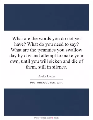What are the words you do not yet have? What do you need to say? What are the tyrannies you swallow day by day and attempt to make your own, until you will sicken and die of them, still in silence Picture Quote #1