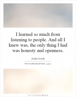 I learned so much from listening to people. And all I knew was, the only thing I had was honesty and openness Picture Quote #1