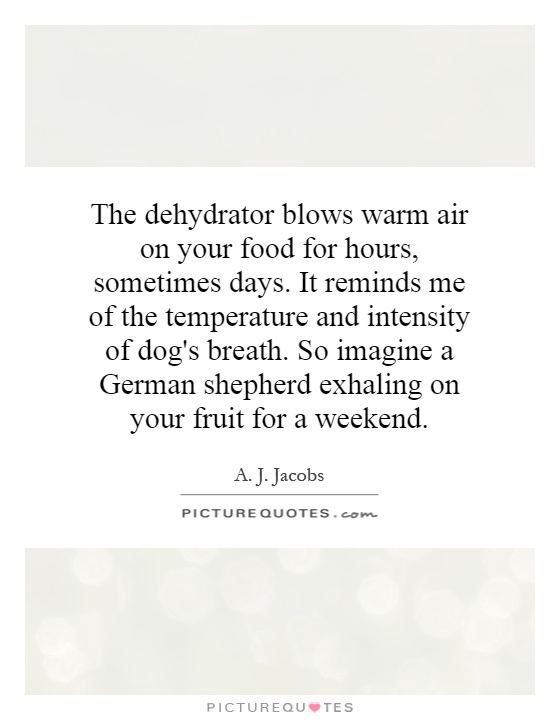 The dehydrator blows warm air on your food for hours, sometimes days. It reminds me of the temperature and intensity of dog's breath. So imagine a German shepherd exhaling on your fruit for a weekend Picture Quote #1