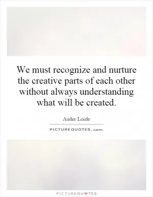 We must recognize and nurture the creative parts of each other without always understanding what will be created Picture Quote #1