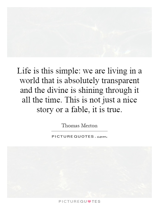 Life is this simple: we are living in a world that is absolutely transparent and the divine is shining through it all the time. This is not just a nice story or a fable, it is true Picture Quote #1