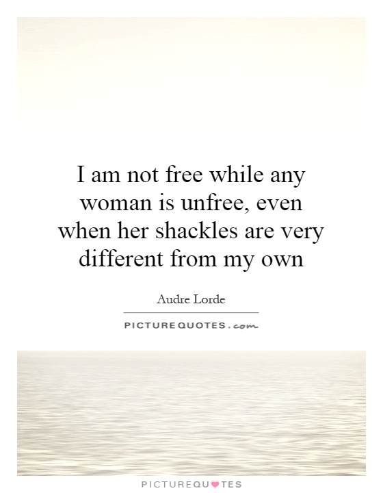 I am not free while any woman is unfree, even when her shackles are very different from my own Picture Quote #1