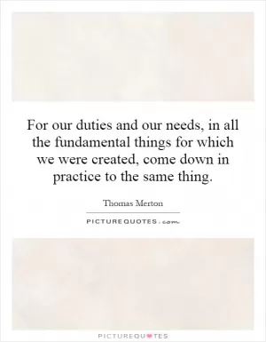 For our duties and our needs, in all the fundamental things for which we were created, come down in practice to the same thing Picture Quote #1