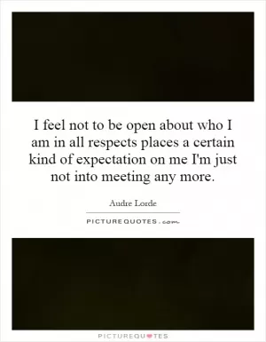I feel not to be open about who I am in all respects places a certain kind of expectation on me I'm just not into meeting any more Picture Quote #1