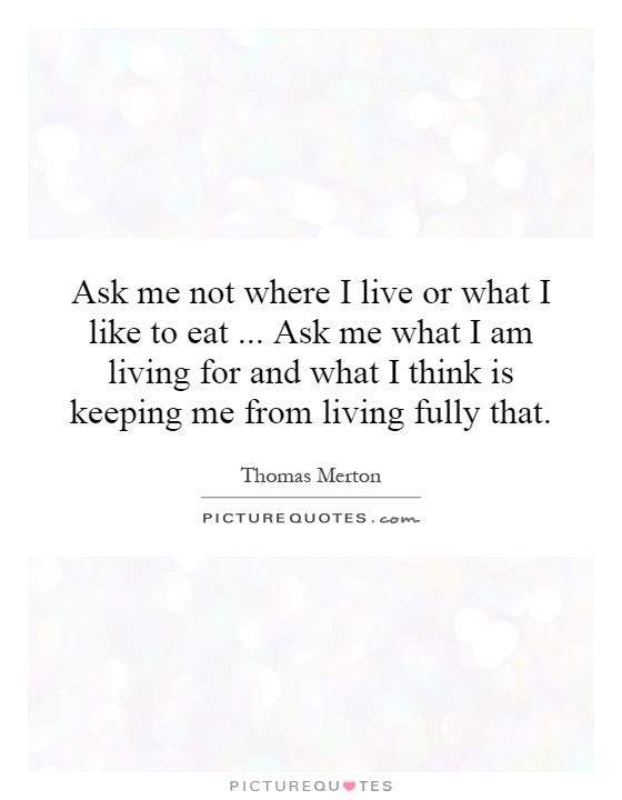Ask me not where I live or what I like to eat... Ask me what I am living for and what I think is keeping me from living fully that Picture Quote #1