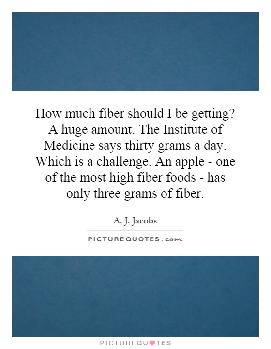 How much fiber should I be getting? A huge amount. The Institute of Medicine says thirty grams a day. Which is a challenge. An apple - one of the most high fiber foods - has only three grams of fiber Picture Quote #1