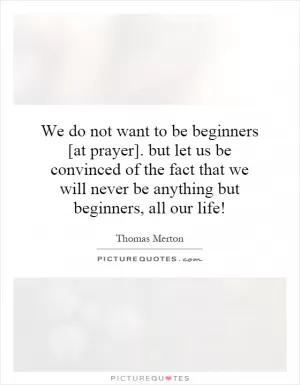 We do not want to be beginners [at prayer]. but let us be convinced of the fact that we will never be anything but beginners, all our life! Picture Quote #1