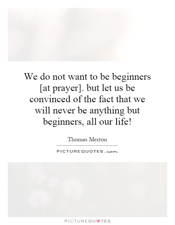 We do not want to be beginners [at prayer]. but let us be convinced of the fact that we will never be anything but beginners, all our life! Picture Quote #1