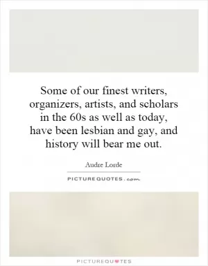 Some of our finest writers, organizers, artists, and scholars in the 60s as well as today, have been lesbian and gay, and history will bear me out Picture Quote #1