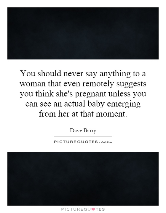 You should never say anything to a woman that even remotely suggests you think she's pregnant unless you can see an actual baby emerging from her at that moment Picture Quote #1