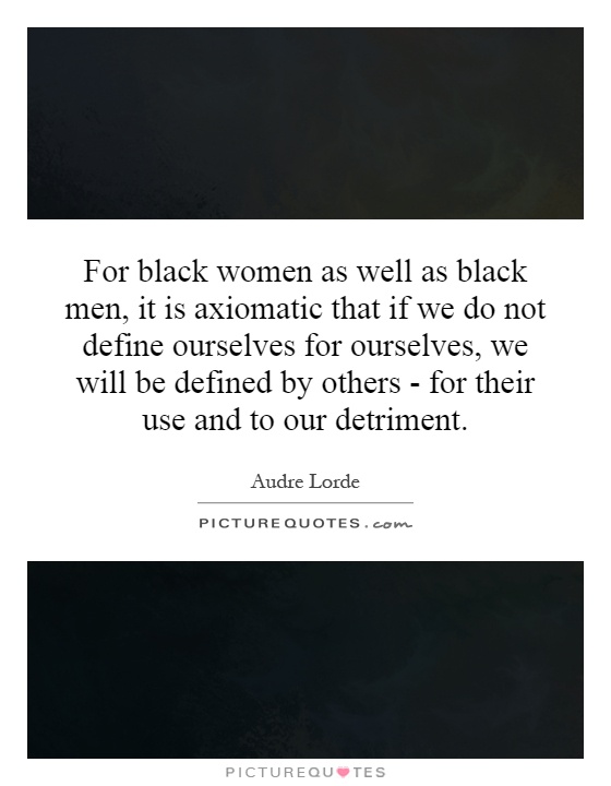 For black women as well as black men, it is axiomatic that if we do not define ourselves for ourselves, we will be defined by others - for their use and to our detriment Picture Quote #1