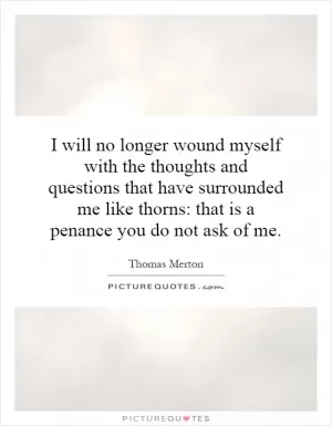 I will no longer wound myself with the thoughts and questions that have surrounded me like thorns: that is a penance you do not ask of me Picture Quote #1