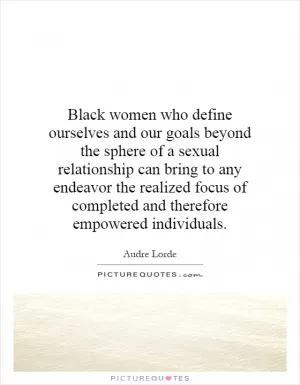 Black women who define ourselves and our goals beyond the sphere of a sexual relationship can bring to any endeavor the realized focus of completed and therefore empowered individuals Picture Quote #1
