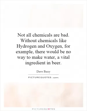 Not all chemicals are bad. Without chemicals like Hydrogen and Oxygen, for example, there would be no way to make water, a vital ingredient in beer Picture Quote #1