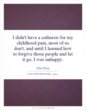 I didn't have a catharsis for my childhood pain, most of us don't, and until I learned how to forgive those people and let it go, I was unhappy Picture Quote #1