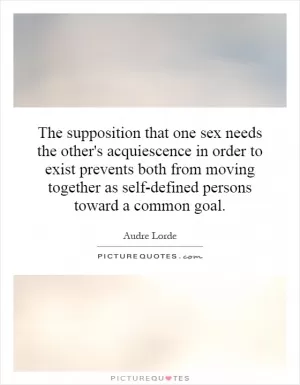 The supposition that one sex needs the other's acquiescence in order to exist prevents both from moving together as self-defined persons toward a common goal Picture Quote #1