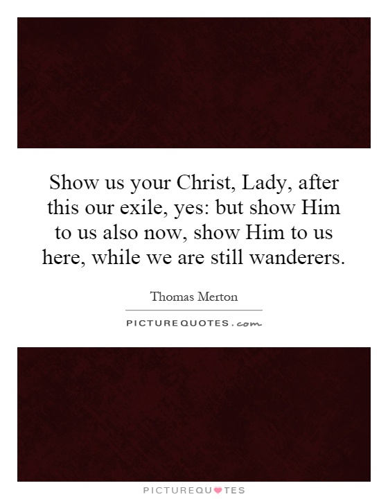Show us your Christ, Lady, after this our exile, yes: but show Him to us also now, show Him to us here, while we are still wanderers Picture Quote #1