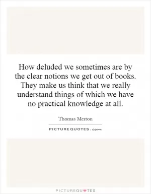 How deluded we sometimes are by the clear notions we get out of books. They make us think that we really understand things of which we have no practical knowledge at all Picture Quote #1