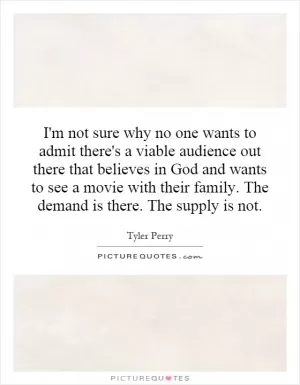 I'm not sure why no one wants to admit there's a viable audience out there that believes in God and wants to see a movie with their family. The demand is there. The supply is not Picture Quote #1