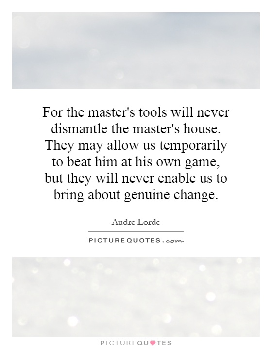 For the master's tools will never dismantle the master's house. They may allow us temporarily to beat him at his own game, but they will never enable us to bring about genuine change Picture Quote #1