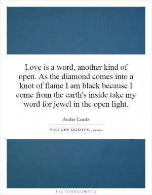 Love is a word, another kind of open. As the diamond comes into a knot of flame I am black because I come from the earth's inside take my word for jewel in the open light Picture Quote #1