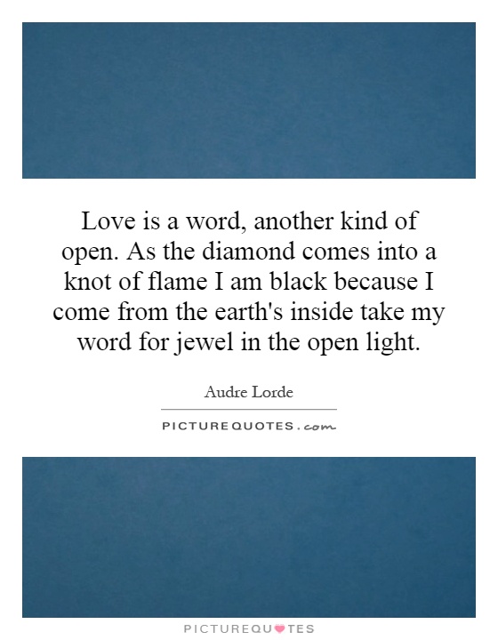 Love is a word, another kind of open. As the diamond comes into a knot of flame I am black because I come from the earth's inside take my word for jewel in the open light Picture Quote #1