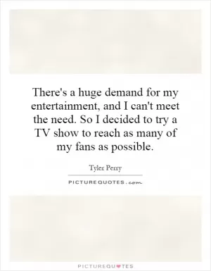 There's a huge demand for my entertainment, and I can't meet the need. So I decided to try a TV show to reach as many of my fans as possible Picture Quote #1