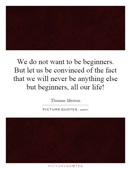 We do not want to be beginners. But let us be convinced of the fact that we will never be anything else but beginners, all our life! Picture Quote #1