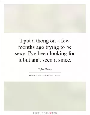 I put a thong on a few months ago trying to be sexy. I've been looking for it but ain't seen it since Picture Quote #1