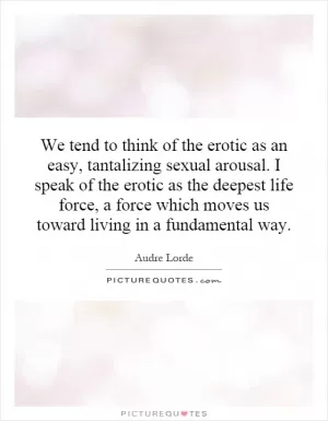 We tend to think of the erotic as an easy, tantalizing sexual arousal. I speak of the erotic as the deepest life force, a force which moves us toward living in a fundamental way Picture Quote #1