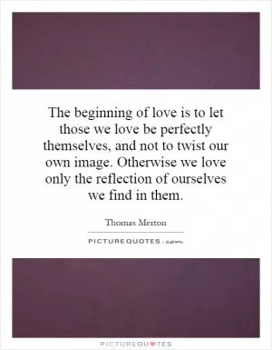 The beginning of love is to let those we love be perfectly themselves, and not to twist our own image. Otherwise we love only the reflection of ourselves we find in them Picture Quote #1