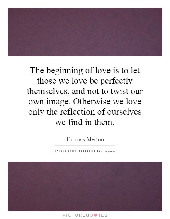 The beginning of love is to let those we love be perfectly themselves, and not to twist our own image. Otherwise we love only the reflection of ourselves we find in them Picture Quote #1