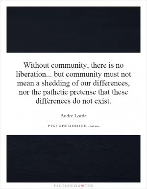 Without community, there is no liberation... but community must not mean a shedding of our differences, nor the pathetic pretense that these differences do not exist Picture Quote #1