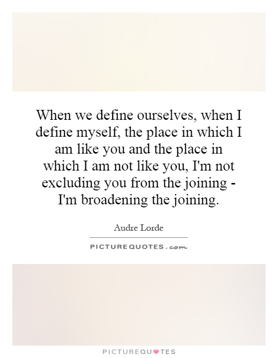 When we define ourselves, when I define myself, the place in which I am like you and the place in which I am not like you, I'm not excluding you from the joining - I'm broadening the joining Picture Quote #1