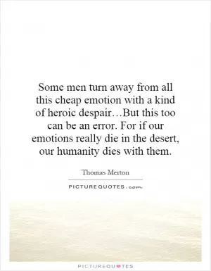 Some men turn away from all this cheap emotion with a kind of heroic despair…But this too can be an error. For if our emotions really die in the desert, our humanity dies with them Picture Quote #1