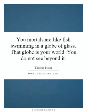 You mortals are like fish swimming in a globe of glass. That globe is your world. You do not see beyond it Picture Quote #1