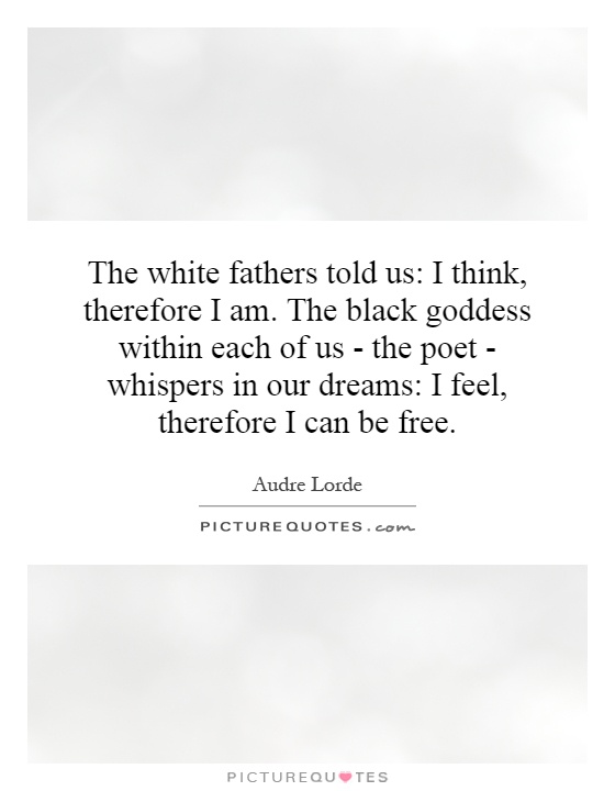 The white fathers told us: I think, therefore I am. The black goddess within each of us - the poet - whispers in our dreams: I feel, therefore I can be free Picture Quote #1