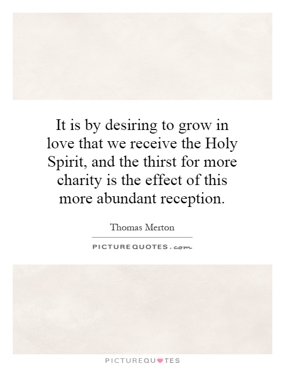 It is by desiring to grow in love that we receive the Holy Spirit, and the thirst for more charity is the effect of this more abundant reception Picture Quote #1