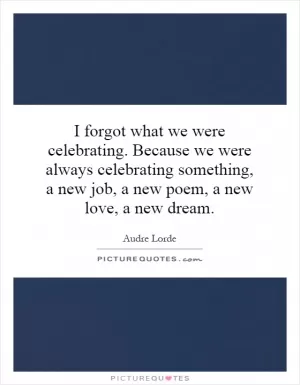 I forgot what we were celebrating. Because we were always celebrating something, a new job, a new poem, a new love, a new dream Picture Quote #1