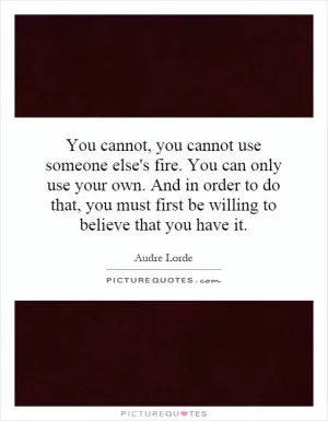 You cannot, you cannot use someone else's fire. You can only use your own. And in order to do that, you must first be willing to believe that you have it Picture Quote #1