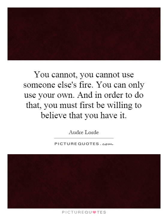 You cannot, you cannot use someone else's fire. You can only use your own. And in order to do that, you must first be willing to believe that you have it Picture Quote #1