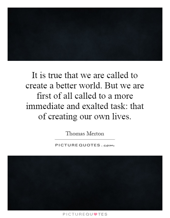 It is true that we are called to create a better world. But we are first of all called to a more immediate and exalted task: that of creating our own lives Picture Quote #1